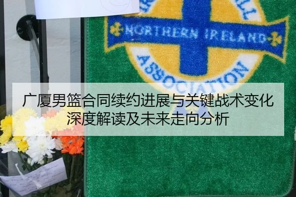 广厦男篮合同续约进展与关键战术变化深度解读及未来走向分析